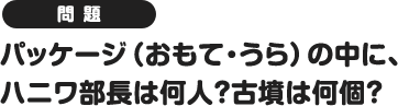 問題 パッケージの(おもて・うら)の中に、ハニワ部長は何人?古墳は何個?